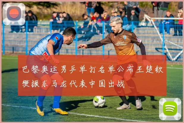 巴黎奥运男乒单打名单公布王楚钦樊振东马龙代表中国出战