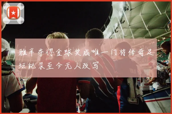 雅辛夺得金球奖成唯一门将传奇足坛纪录至今无人改写