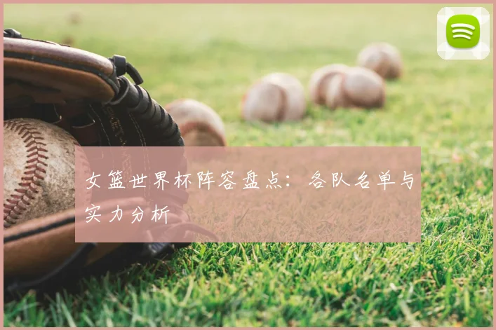 女篮世界杯阵容盘点：各队名单与实力分析