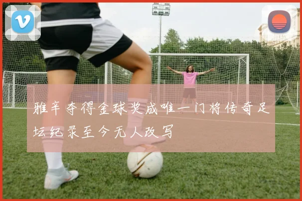 雅辛夺得金球奖成唯一门将传奇足坛纪录至今无人改写