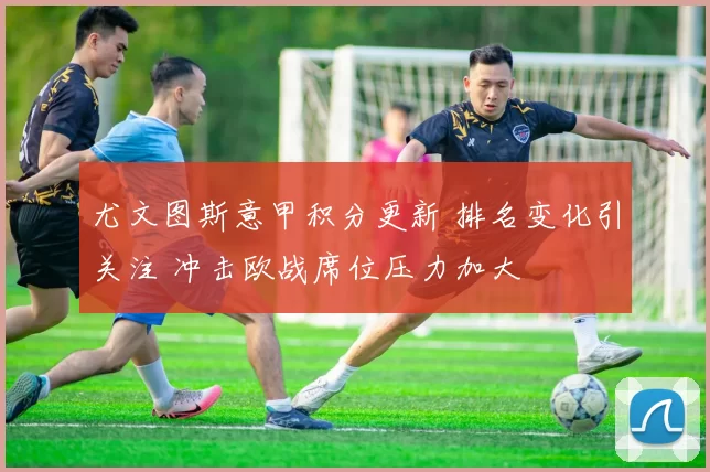 尤文图斯意甲积分更新 排名变化引关注 冲击欧战席位压力加大