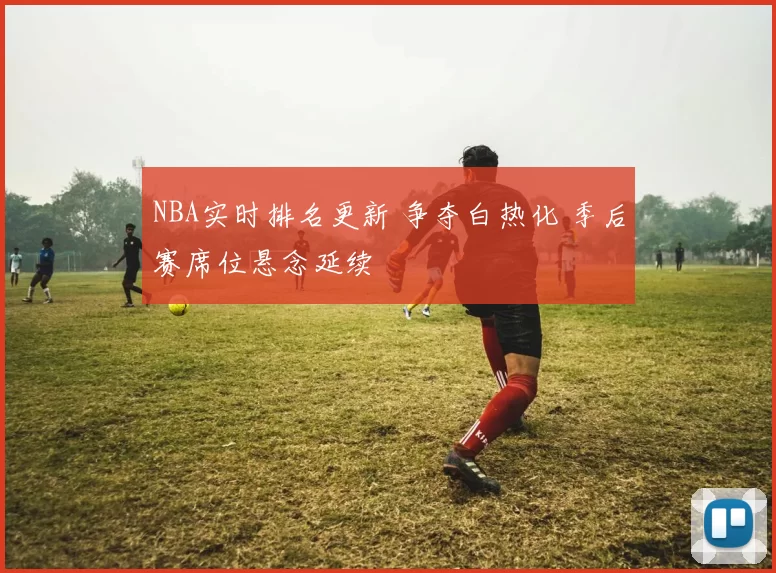 NBA实时排名更新 争夺白热化 季后赛席位悬念延续
