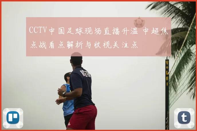 CCTV中国足球现场直播升温 中超焦点战看点解析与收视关注点