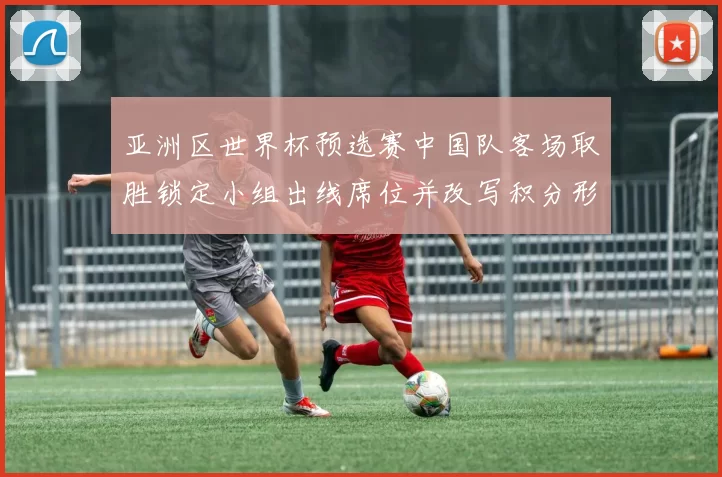 亚洲区世界杯预选赛中国队客场取胜锁定小组出线席位并改写积分形势