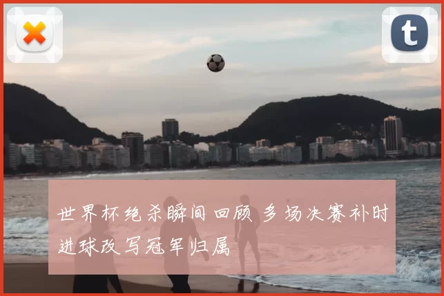 世界杯绝杀瞬间回顾 多场决赛补时进球改写冠军归属