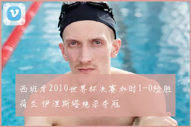 西班牙2010世界杯决赛加时1-0险胜荷兰 伊涅斯塔绝杀夺冠