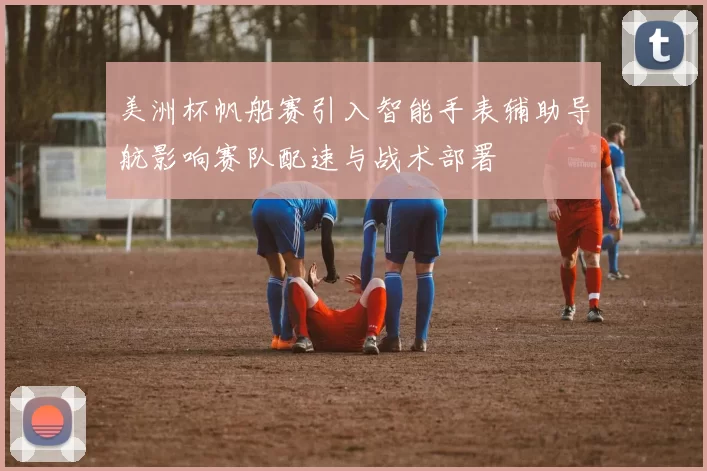 美洲杯帆船赛引入智能手表辅助导航影响赛队配速与战术部署