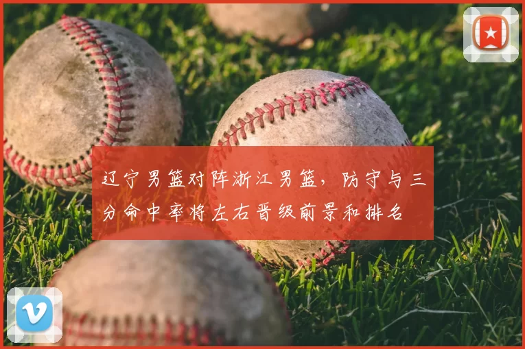 辽宁男篮对阵浙江男篮,防守与三分命中率将左右晋级前景和排名