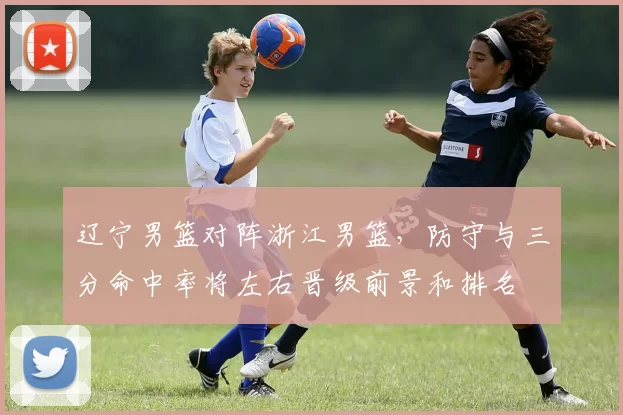 辽宁男篮对阵浙江男篮,防守与三分命中率将左右晋级前景和排名