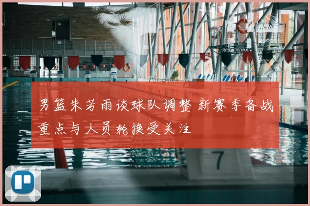 男篮朱芳雨谈球队调整 新赛季备战重点与人员轮换受关注
