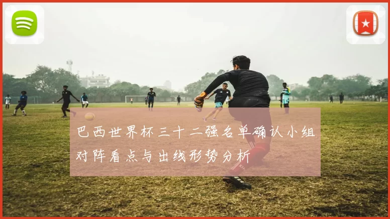 巴西世界杯三十二强名单确认小组对阵看点与出线形势分析