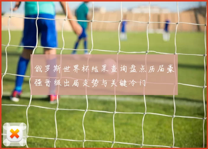 俄罗斯世界杯结果查询盘点历届豪强晋级出局走势与关键冷门