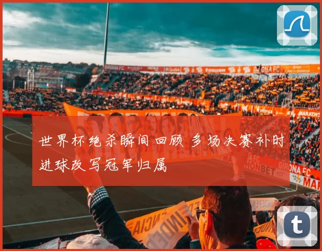 世界杯绝杀瞬间回顾 多场决赛补时进球改写冠军归属