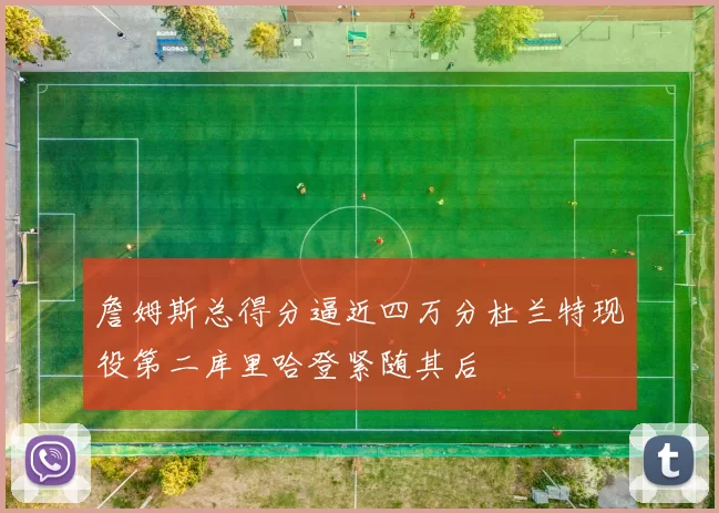 詹姆斯总得分逼近四万分杜兰特现役第二库里哈登紧随其后