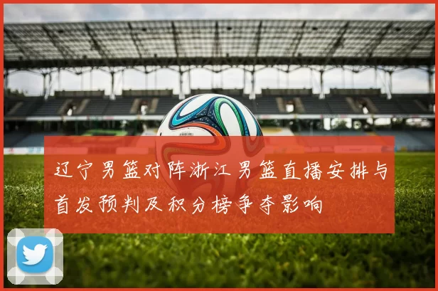 辽宁男篮对阵浙江男篮直播安排与首发预判及积分榜争夺影响