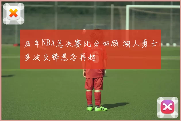 历年NBA总决赛比分回顾 湖人勇士多次交锋悬念再起