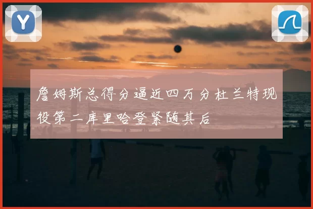 詹姆斯总得分逼近四万分杜兰特现役第二库里哈登紧随其后