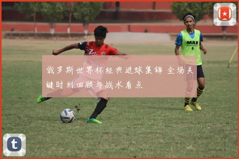 俄罗斯世界杯经典进球集锦 全场关键时刻回顾与战术看点