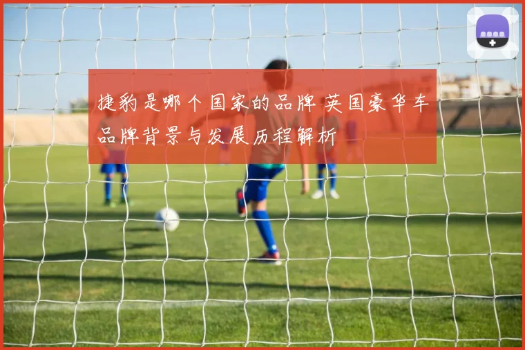 捷豹是哪个国家的品牌 英国豪华车品牌背景与发展历程解析